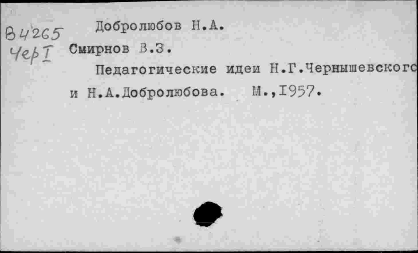 ﻿Добролюбов Н.А.
Т Смирнов В.З.
Педагогические идеи Н.Г.Ч< и Н.А.Добролюбова.	М.,1957